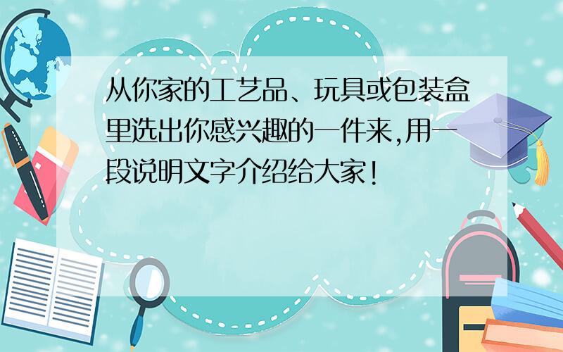 从你家的工艺品、玩具或包装盒里选出你感兴趣的一件来,用一段说明文字介绍给大家!