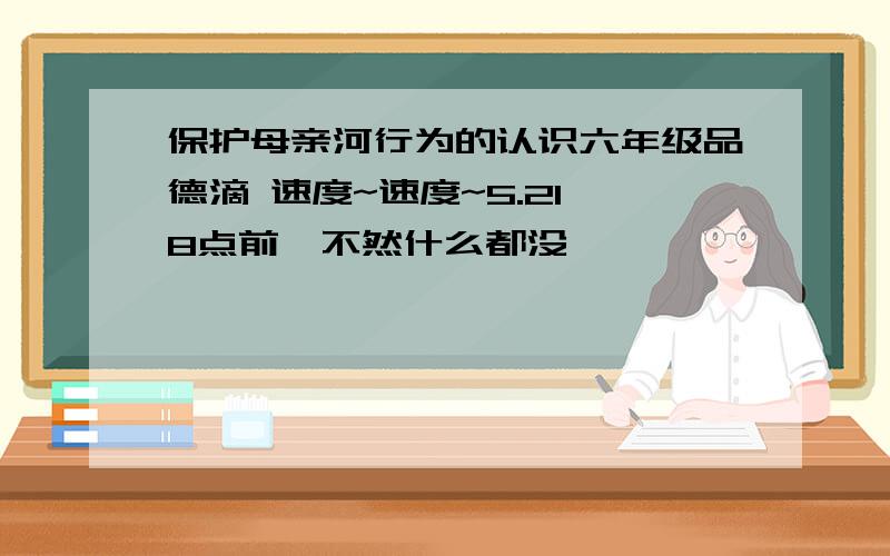 保护母亲河行为的认识六年级品德滴 速度~速度~5.21 8点前,不然什么都没