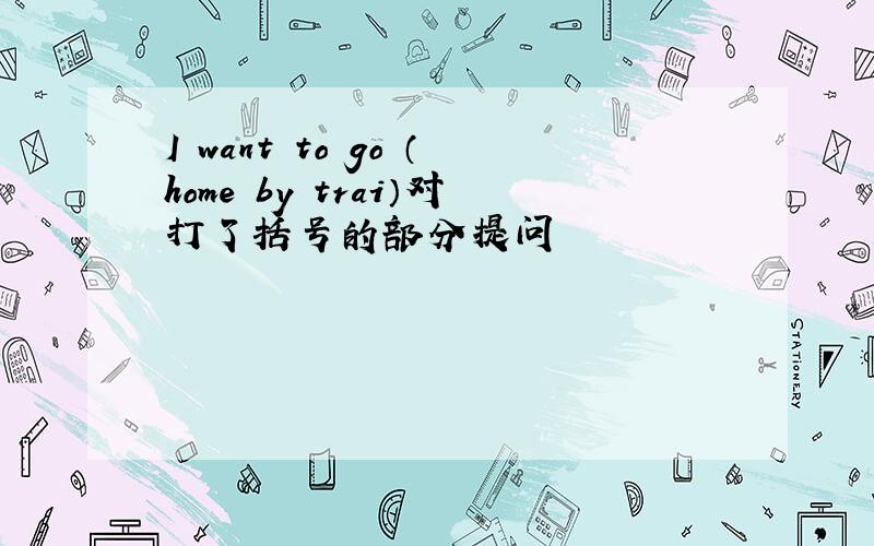 I want to go （home by trai）对打了括号的部分提问