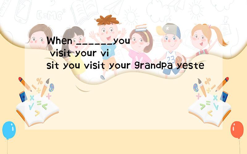 When ______you visit your visit you visit your grandpa yeste