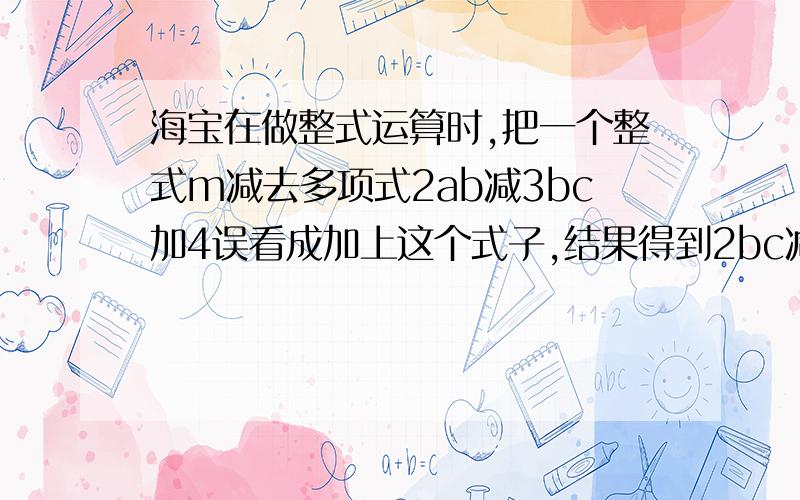 海宝在做整式运算时,把一个整式m减去多项式2ab减3bc加4误看成加上这个式子,结果得到2bc减1减4ab,请你帮