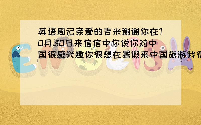 英语周记亲爱的吉米谢谢你在10月30日来信信中你说你对中国很感兴趣你很想在暑假来中国旅游我很高兴你会来中国如果你来我会做