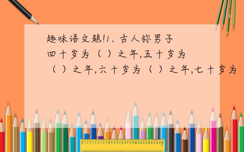 趣味语文题!1. 古人称男子四十岁为（ ）之年,五十岁为（ ）之年,六十岁为（ ）之年,七十岁为（ ）,一百岁为（ ）之