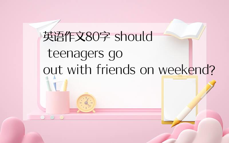 英语作文80字 should teenagers go out with friends on weekend?