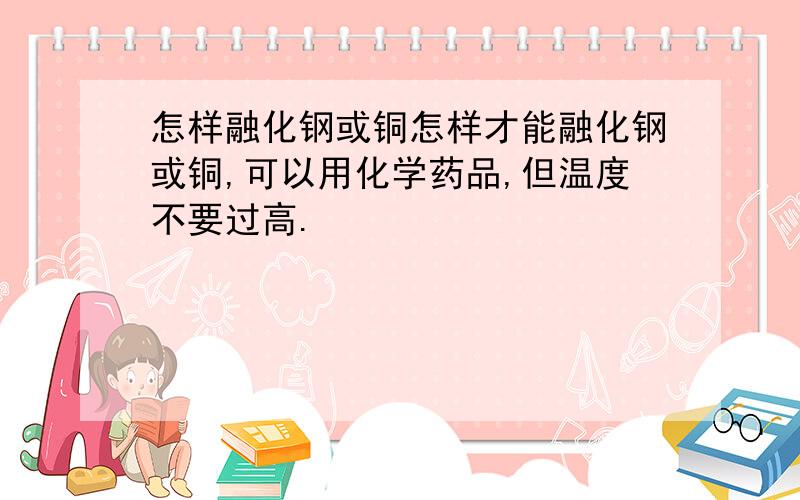 怎样融化钢或铜怎样才能融化钢或铜,可以用化学药品,但温度不要过高.