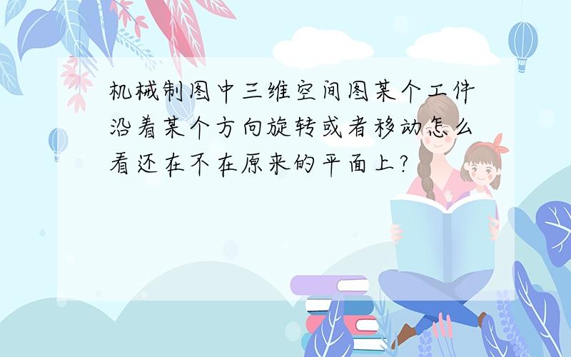 机械制图中三维空间图某个工件沿着某个方向旋转或者移动怎么看还在不在原来的平面上?