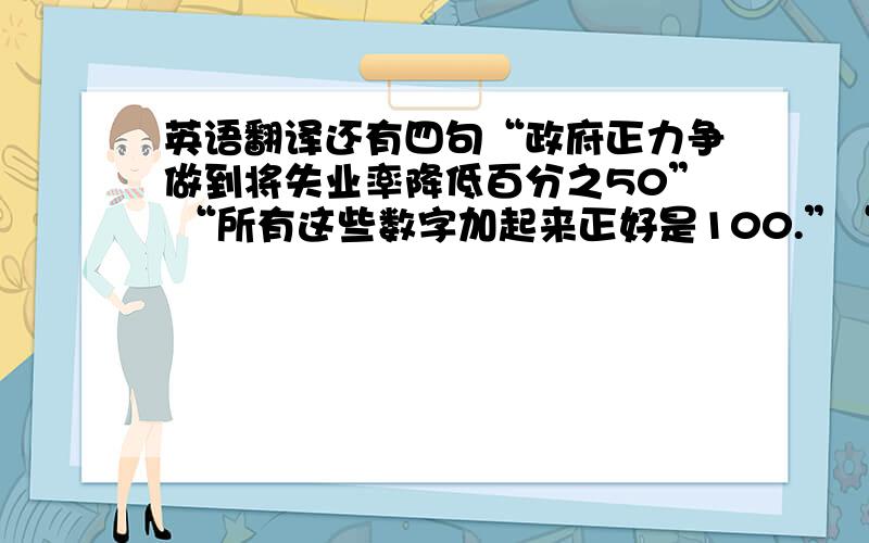 英语翻译还有四句“政府正力争做到将失业率降低百分之50” “所有这些数字加起来正好是100.”“所有雇员都身为公司的一员