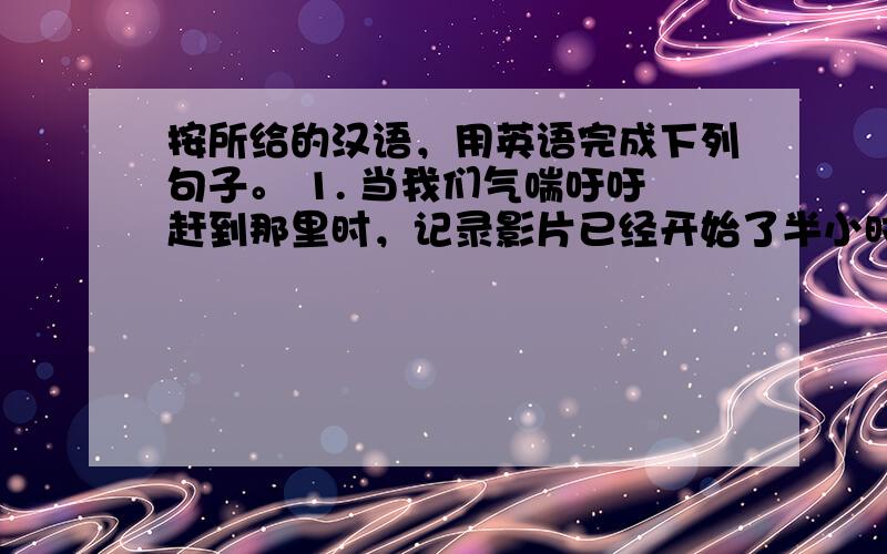 按所给的汉语，用英语完成下列句子。 1. 当我们气喘吁吁赶到那里时，记录影片已经开始了半小时。