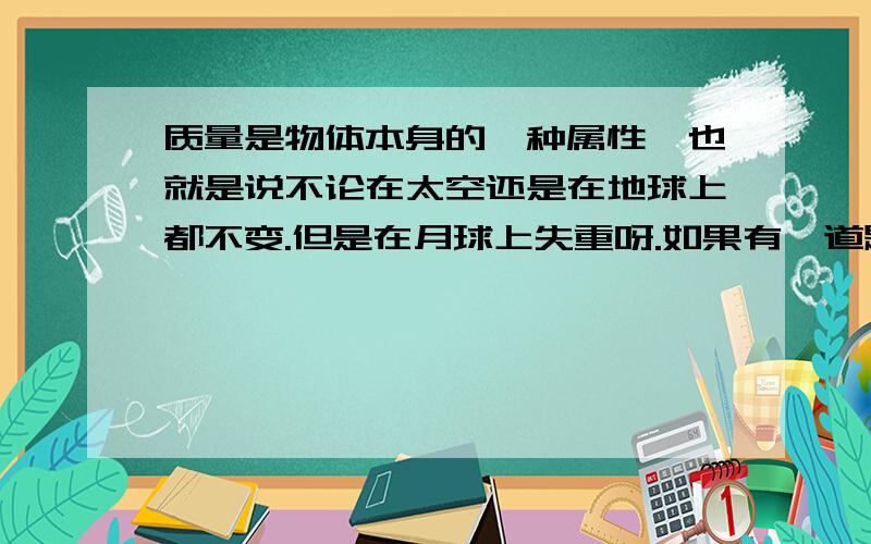 质量是物体本身的一种属性,也就是说不论在太空还是在地球上都不变.但是在月球上失重呀.如果有一道题说：在月球上测量一件物体