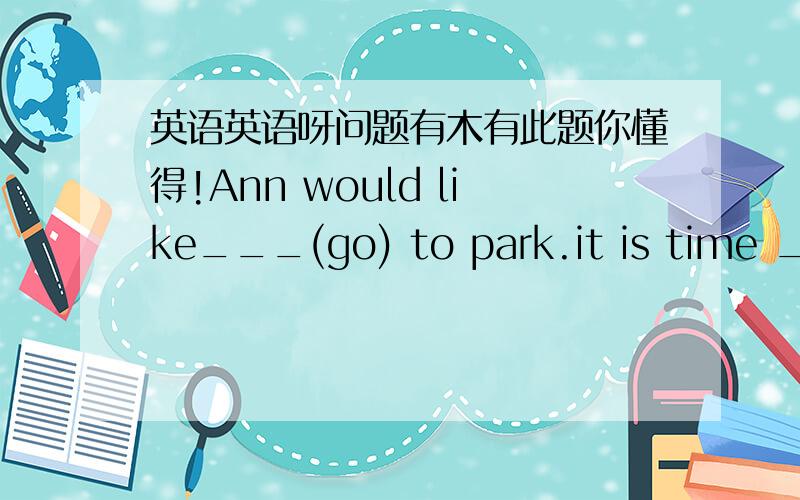 英语英语呀问题有木有此题你懂得!Ann would like___(go) to park.it is time ___