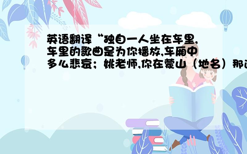 英语翻译“独自一人坐在车里,车里的歌曲是为你播放,车厢中多么悲哀；姚老师,你在蒙山（地名）那边能听到吗?”