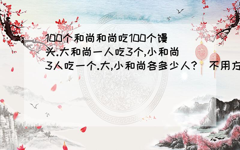 100个和尚和尚吃100个馒头.大和尚一人吃3个,小和尚3人吃一个.大,小和尚各多少人?（不用方程）