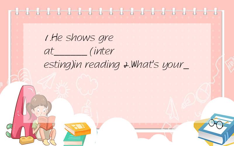 1.He shows great______(interesting)in reading 2.What's your_