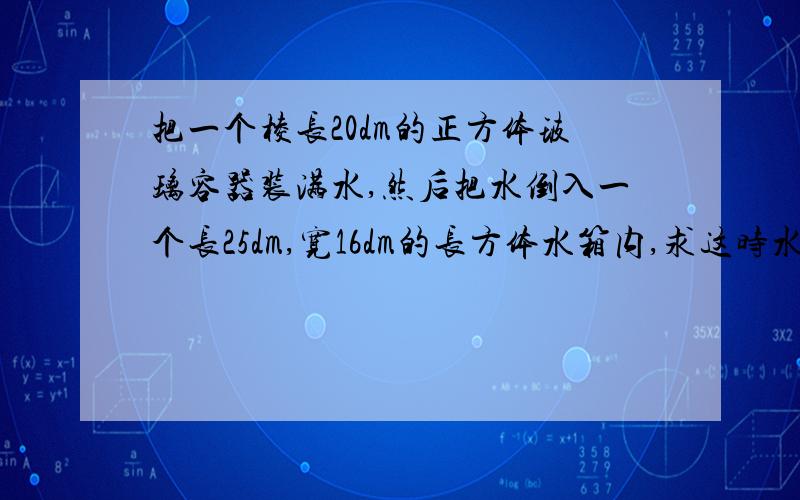 把一个棱长20dm的正方体玻璃容器装满水,然后把水倒入一个长25dm,宽16dm的长方体水箱内,求这时水深多少厘