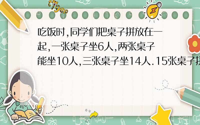 吃饭时,同学们把桌子拼放在一起,一张桌子坐6人,两张桌子能坐10人,三张桌子坐14人.15张桌子拼放在一起能坐多少人?如