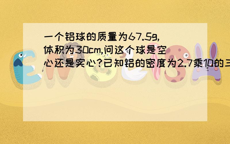 一个铝球的质量为67.5g,体积为30cm,问这个球是空心还是实心?已知铝的密度为2.7乘10的三次方,三种方法