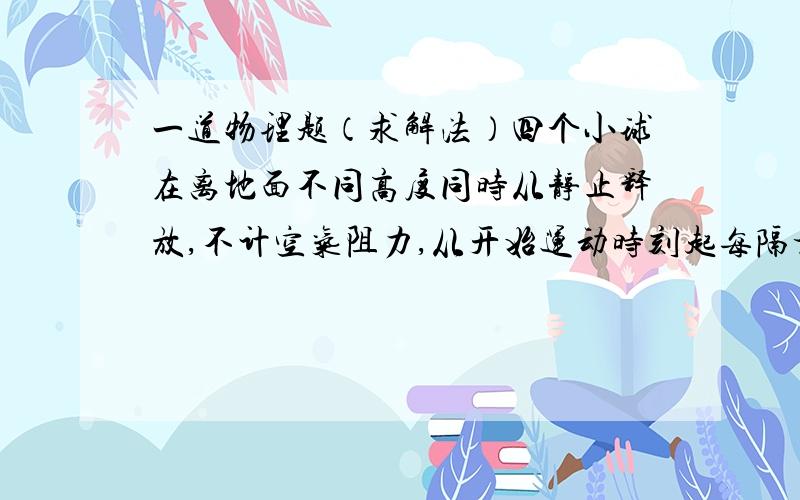 一道物理题（求解法）四个小球在离地面不同高度同时从静止释放,不计空气阻力,从开始运动时刻起每隔相等的时间间隔,小球依次碰