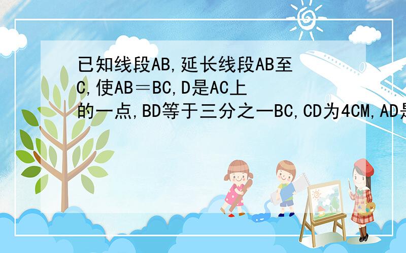 已知线段AB,延长线段AB至C,使AB＝BC,D是AC上的一点,BD等于三分之一BC,CD为4CM,AD是多长?