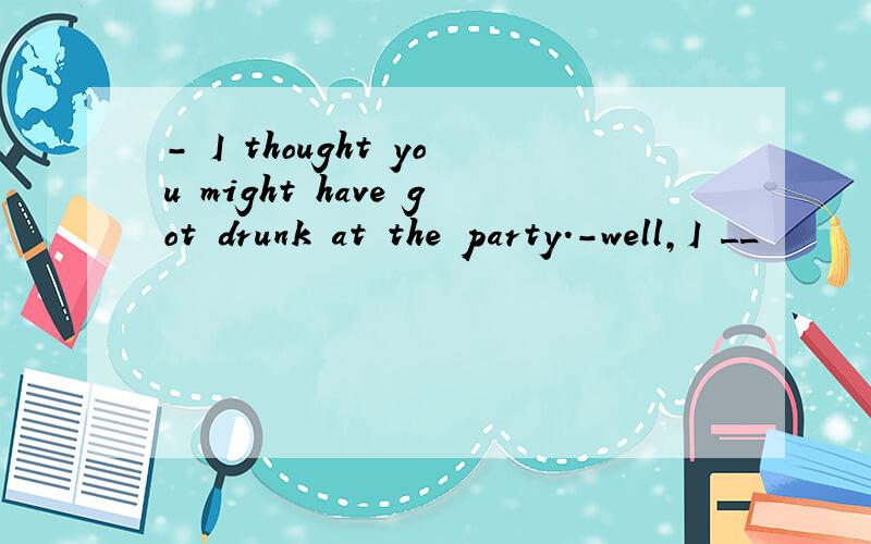 - I thought you might have got drunk at the party.-well,I __