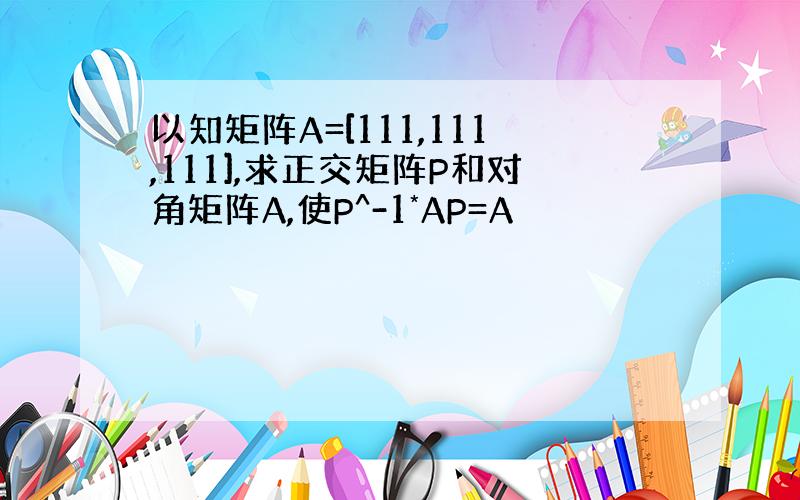 以知矩阵A=[111,111,111],求正交矩阵P和对角矩阵A,使P^-1*AP=A