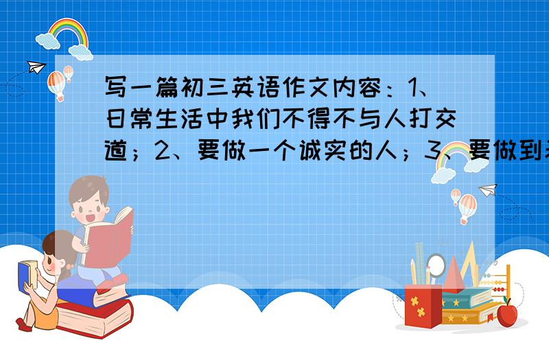 写一篇初三英语作文内容：1、日常生活中我们不得不与人打交道；2、要做一个诚实的人；3、要做到表里如一；4、要谦虚；