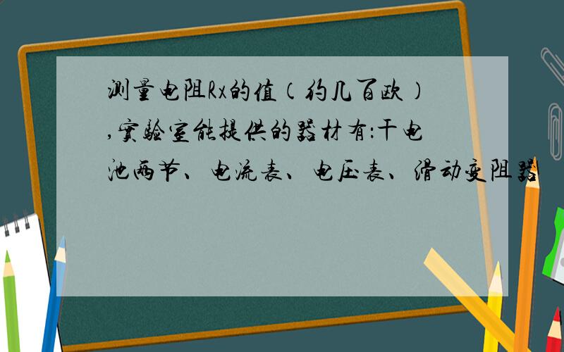 测量电阻Rx的值（约几百欧）,实验室能提供的器材有：干电池两节、电流表、电压表、滑动变阻器