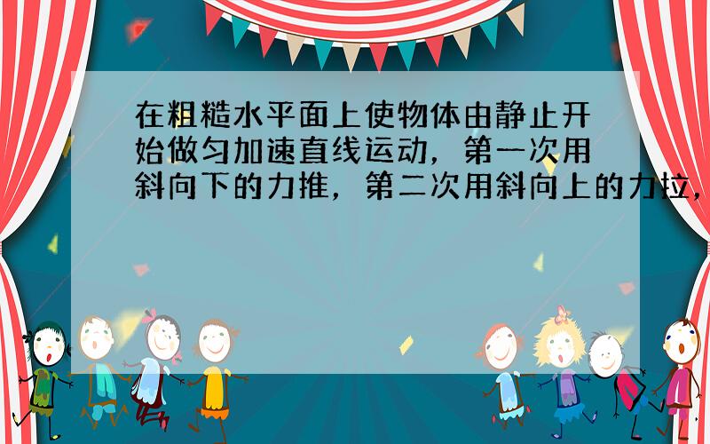 在粗糙水平面上使物体由静止开始做匀加速直线运动，第一次用斜向下的力推，第二次用斜向上的力拉，两次力的作用线与水平夹角相同