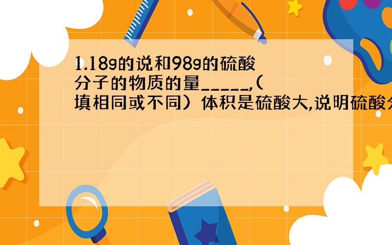 1.18g的说和98g的硫酸分子的物质的量_____,(填相同或不同）体积是硫酸大,说明硫酸分子___水分子的体积