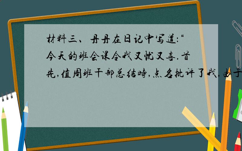 材料三、丹丹在日记中写道：“今天的班会课令我又忧又喜.首先,值周班干部总结时,点名批评了我,由于我不认真打扫清洁区,造成