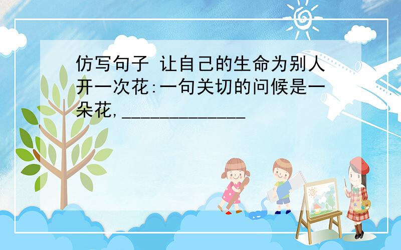 仿写句子 让自己的生命为别人开一次花:一句关切的问候是一朵花,_____________