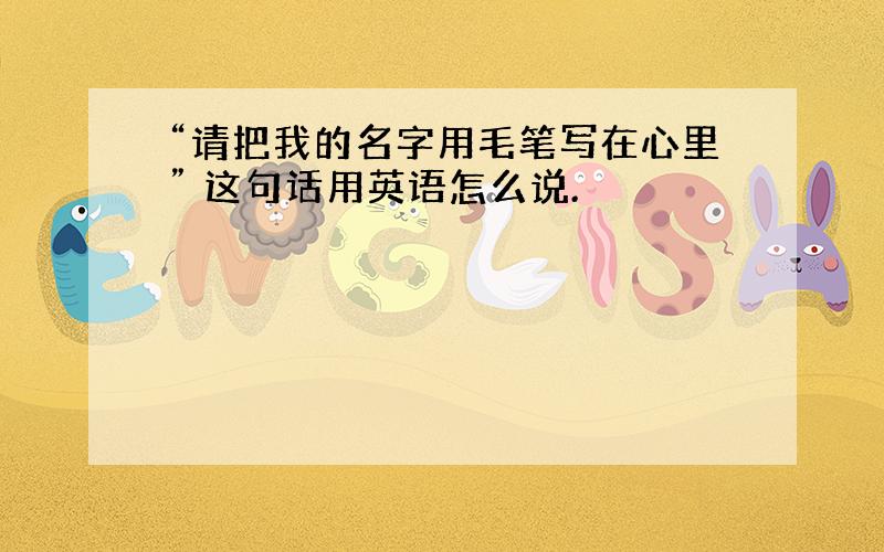 “请把我的名字用毛笔写在心里” 这句话用英语怎么说.