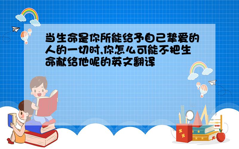 当生命是你所能给予自己挚爱的人的一切时,你怎么可能不把生命献给他呢的英文翻译