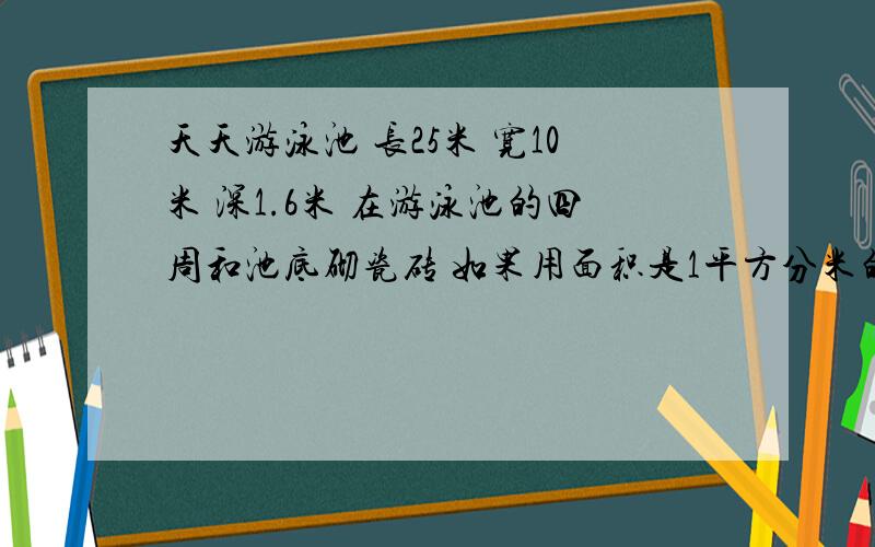 天天游泳池 长25米 宽10米 深1.6米 在游泳池的四周和池底砌瓷砖 如果用面积是1平方分米的正方形 需要瓷砖