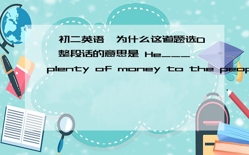 〈初二英语〉为什么这道题选D,整段话的意思是 He___plenty of money to the people in