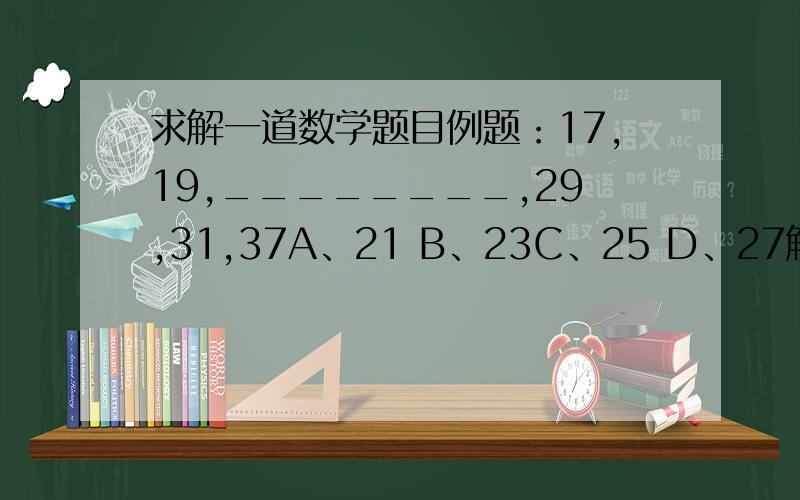 求解一道数学题目例题：17,19,________,29,31,37A、21 B、23C、25 D、27解答：正确答案应