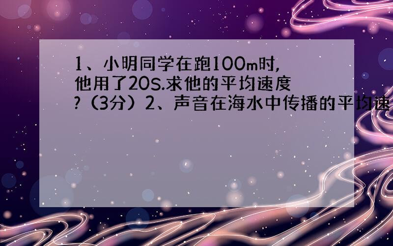 1、小明同学在跑100m时,他用了20S.求他的平均速度?（3分）2、声音在海水中传播的平均速度为1500m/s,为了开