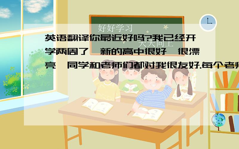 英语翻译你最近好吗?我已经开学两周了,新的高中很好,很漂亮,同学和老师们都对我很友好.每个老师都很友好和热心,非常关心我