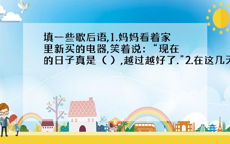 填一些歇后语,1.妈妈看着家里新买的电器,笑着说：“现在的日子真是（ ）,越过越好了.”2.在这几天的几场球赛中,我们班