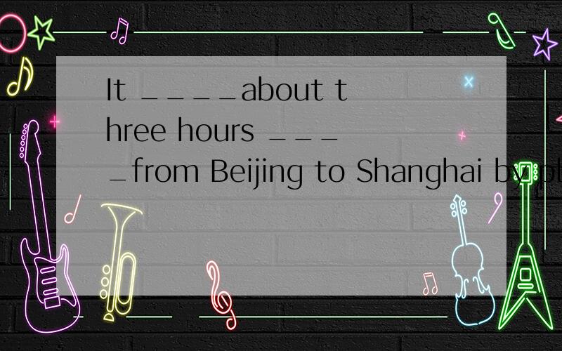 It ____about three hours ____from Beijing to Shanghai by pla