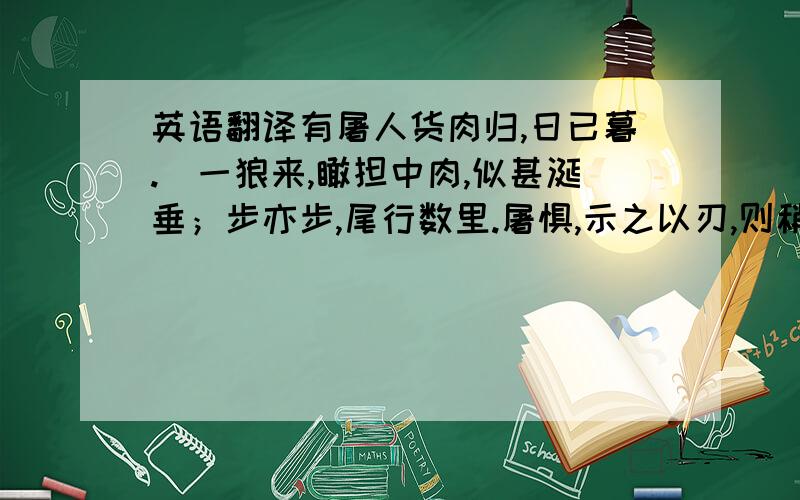 英语翻译有屠人货肉归,日已暮.歘一狼来,瞰担中肉,似甚涎垂；步亦步,尾行数里.屠惧,示之以刃,则稍却；既走,又从之.屠无