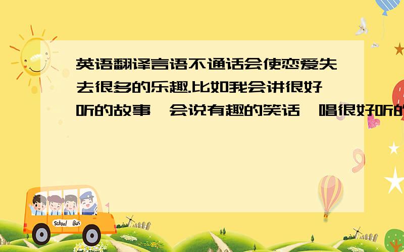 英语翻译言语不通话会使恋爱失去很多的乐趣.比如我会讲很好听的故事,会说有趣的笑话,唱很好听的歌,可我永远没有办法用母语之