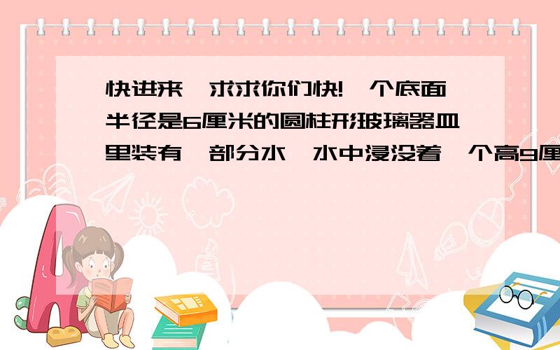 快进来,求求你们快!一个底面半径是6厘米的圆柱形玻璃器皿里装有一部分水,水中浸没着一个高9厘米的圆锥体铅垂.当铅从水中取