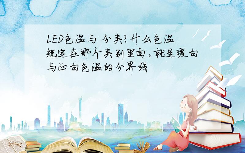 LED色温与 分类?什么色温规定在那个类别里面,就是暖白与正白色温的分界线