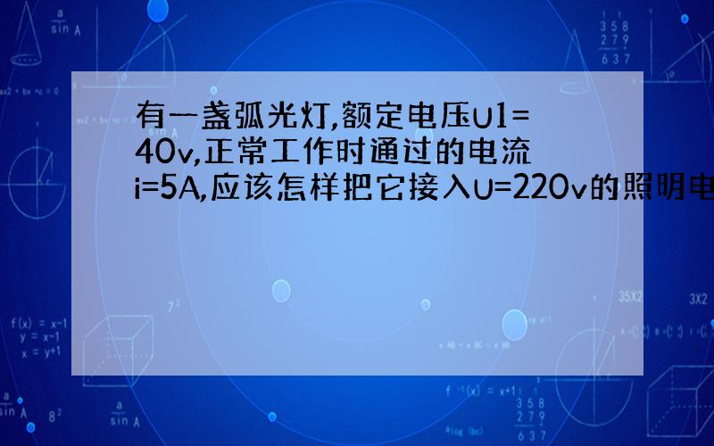 有一盏弧光灯,额定电压U1=40v,正常工作时通过的电流i=5A,应该怎样把它接入U=220v的照明电路中?