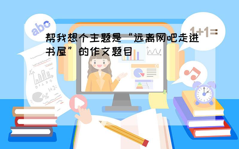 帮我想个主题是“远离网吧走进书屋”的作文题目