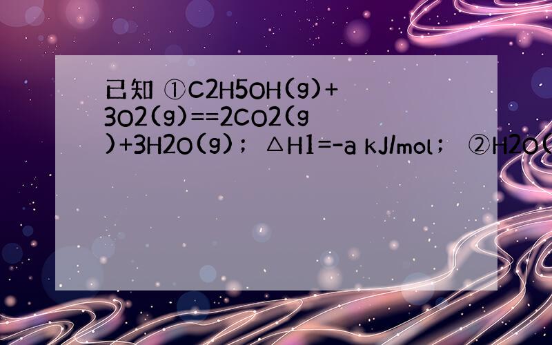 已知 ①C2H5OH(g)+3O2(g)==2CO2(g)+3H2O(g)；△H1=-a kJ/mol； ②H2O(g)