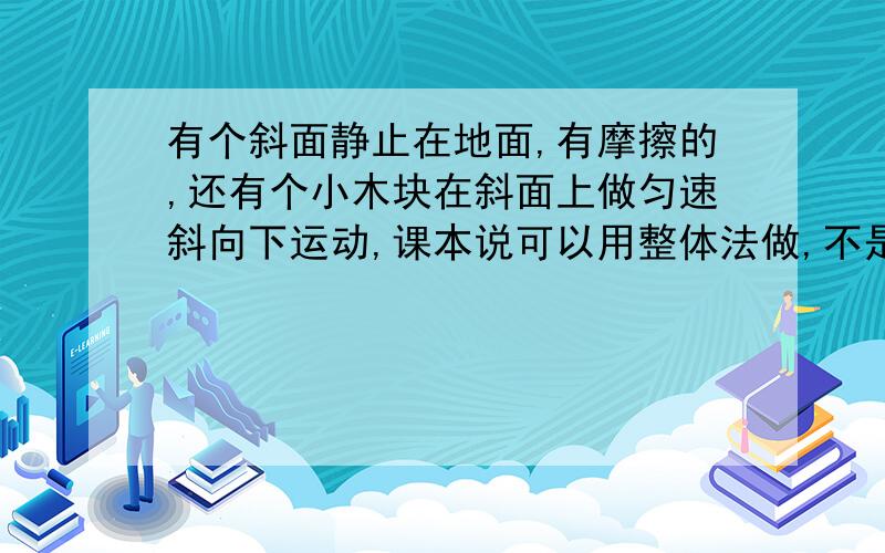 有个斜面静止在地面,有摩擦的,还有个小木块在斜面上做匀速斜向下运动,课本说可以用整体法做,不是两个物体相对静止才可以用的