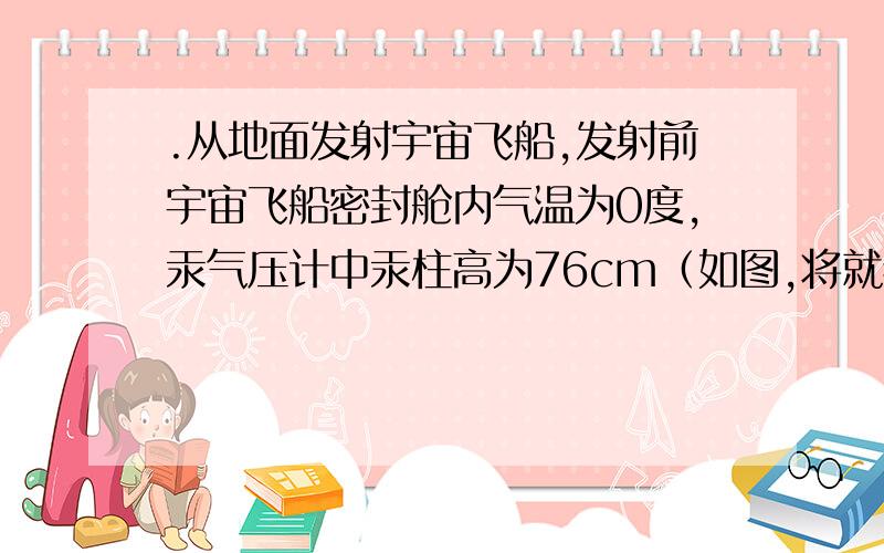 .从地面发射宇宙飞船,发射前宇宙飞船密封舱内气温为0度,汞气压计中汞柱高为76cm（如图,将就看下,就是这个意思）,当飞