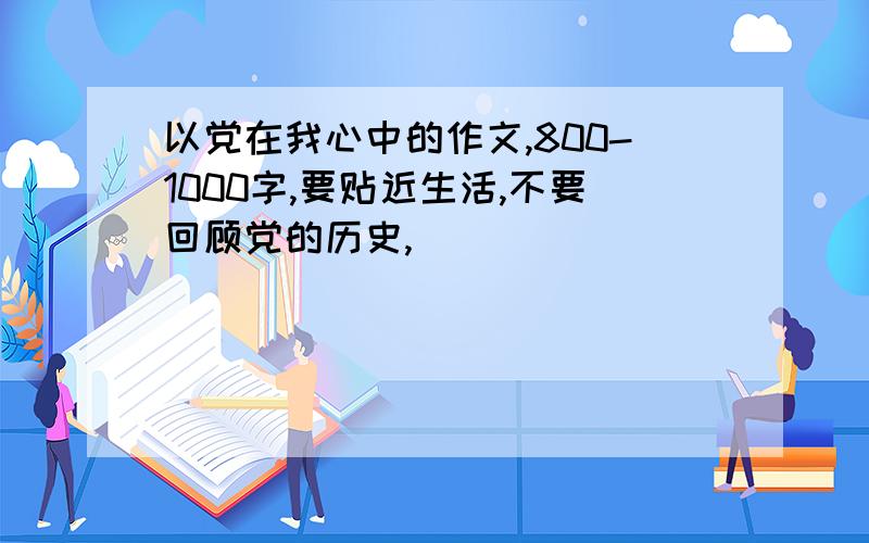 以党在我心中的作文,800-1000字,要贴近生活,不要回顾党的历史,