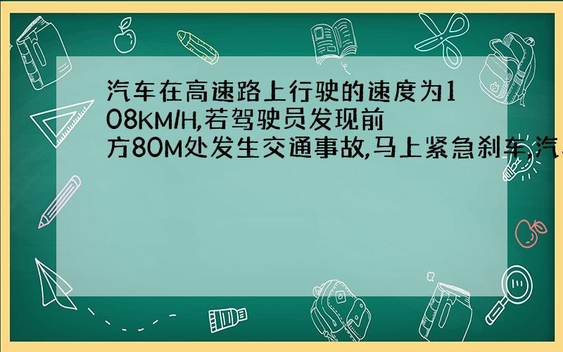 汽车在高速路上行驶的速度为108KM/H,若驾驶员发现前方80M处发生交通事故,马上紧急刹车,汽车以恒定的加速度经4秒才